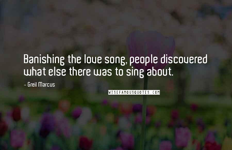 Greil Marcus Quotes: Banishing the love song, people discovered what else there was to sing about.