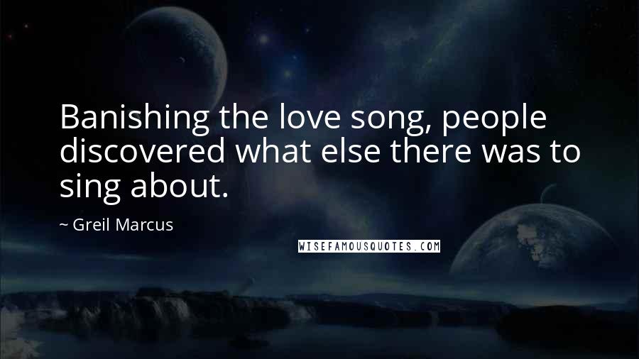 Greil Marcus Quotes: Banishing the love song, people discovered what else there was to sing about.