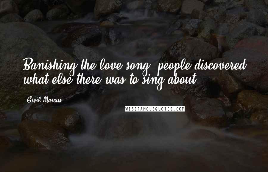 Greil Marcus Quotes: Banishing the love song, people discovered what else there was to sing about.