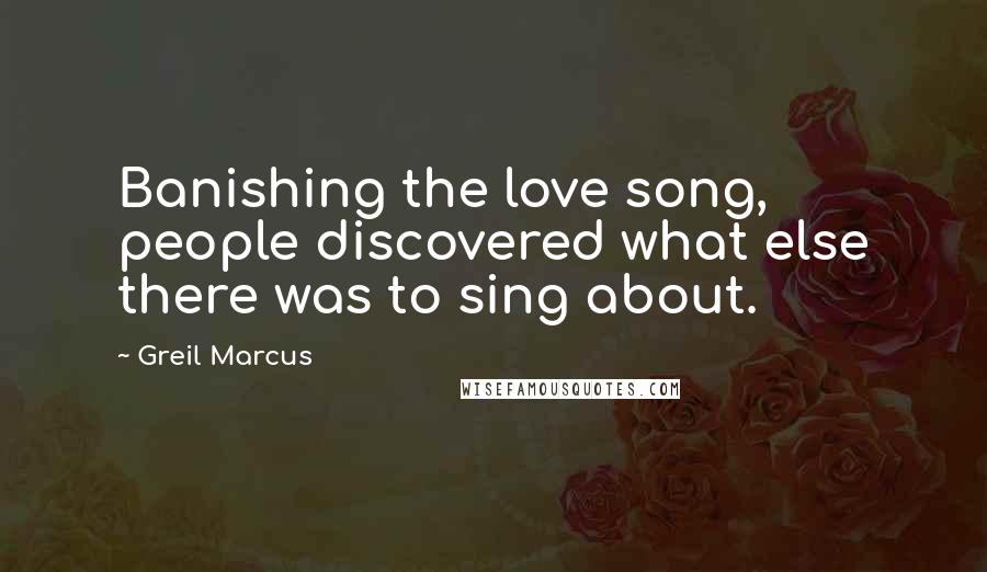 Greil Marcus Quotes: Banishing the love song, people discovered what else there was to sing about.