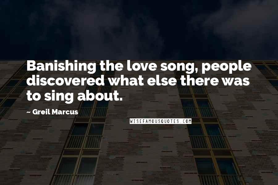 Greil Marcus Quotes: Banishing the love song, people discovered what else there was to sing about.