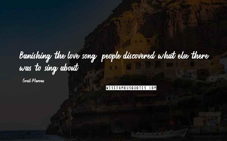 Greil Marcus Quotes: Banishing the love song, people discovered what else there was to sing about.