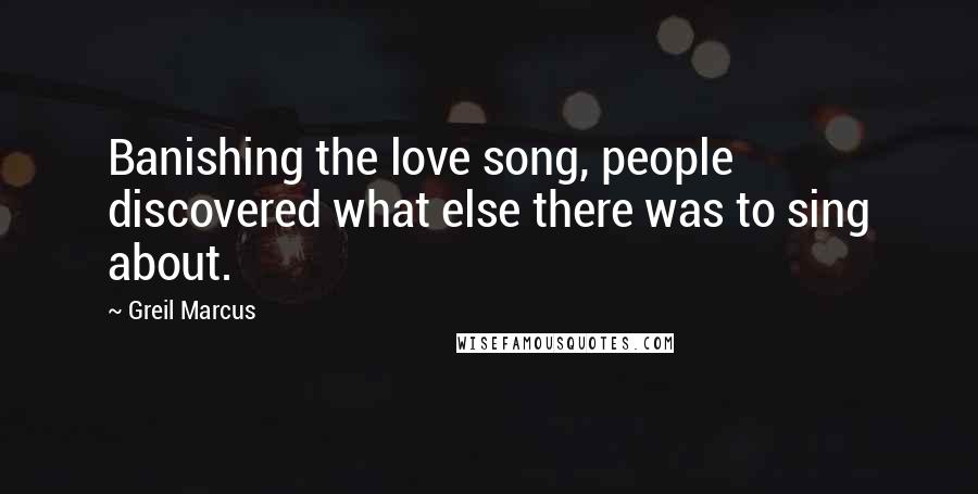 Greil Marcus Quotes: Banishing the love song, people discovered what else there was to sing about.