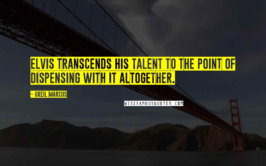 Greil Marcus Quotes: Elvis transcends his talent to the point of dispensing with it altogether.