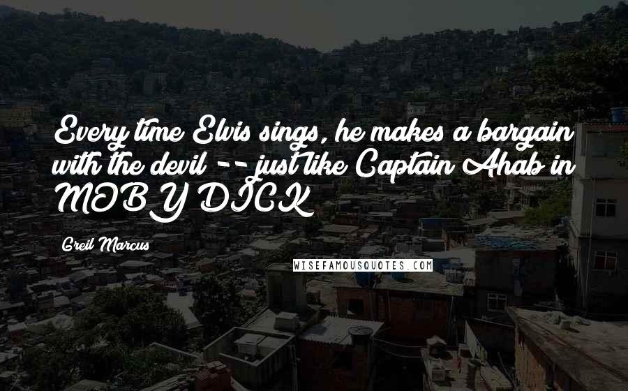 Greil Marcus Quotes: Every time Elvis sings, he makes a bargain with the devil -- just like Captain Ahab in MOBY DICK!
