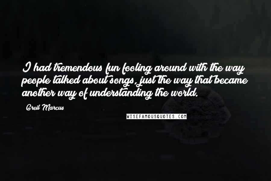 Greil Marcus Quotes: I had tremendous fun fooling around with the way people talked about songs, just the way that became another way of understanding the world.