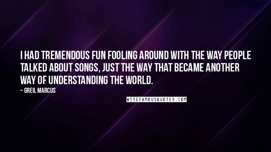 Greil Marcus Quotes: I had tremendous fun fooling around with the way people talked about songs, just the way that became another way of understanding the world.