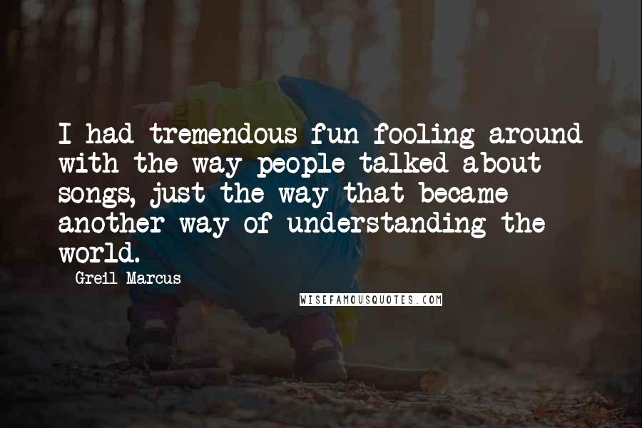 Greil Marcus Quotes: I had tremendous fun fooling around with the way people talked about songs, just the way that became another way of understanding the world.