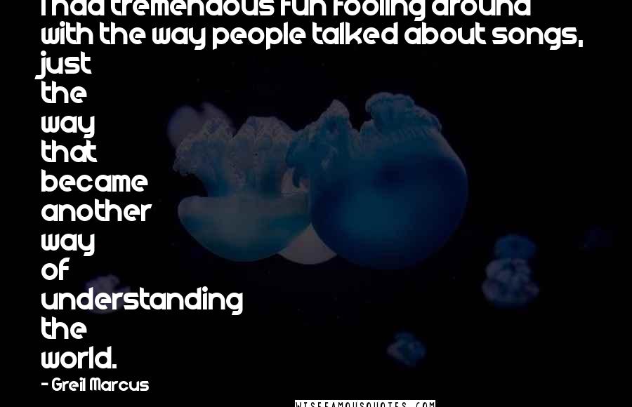 Greil Marcus Quotes: I had tremendous fun fooling around with the way people talked about songs, just the way that became another way of understanding the world.