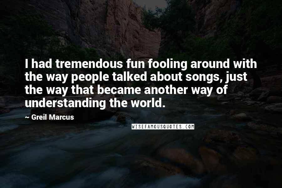 Greil Marcus Quotes: I had tremendous fun fooling around with the way people talked about songs, just the way that became another way of understanding the world.