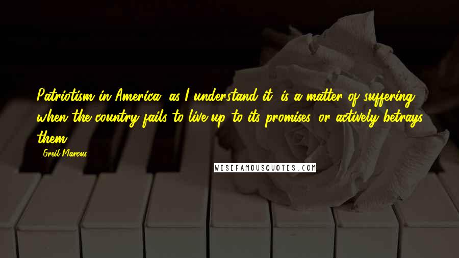 Greil Marcus Quotes: Patriotism in America, as I understand it, is a matter of suffering, when the country fails to live up to its promises, or actively betrays them.