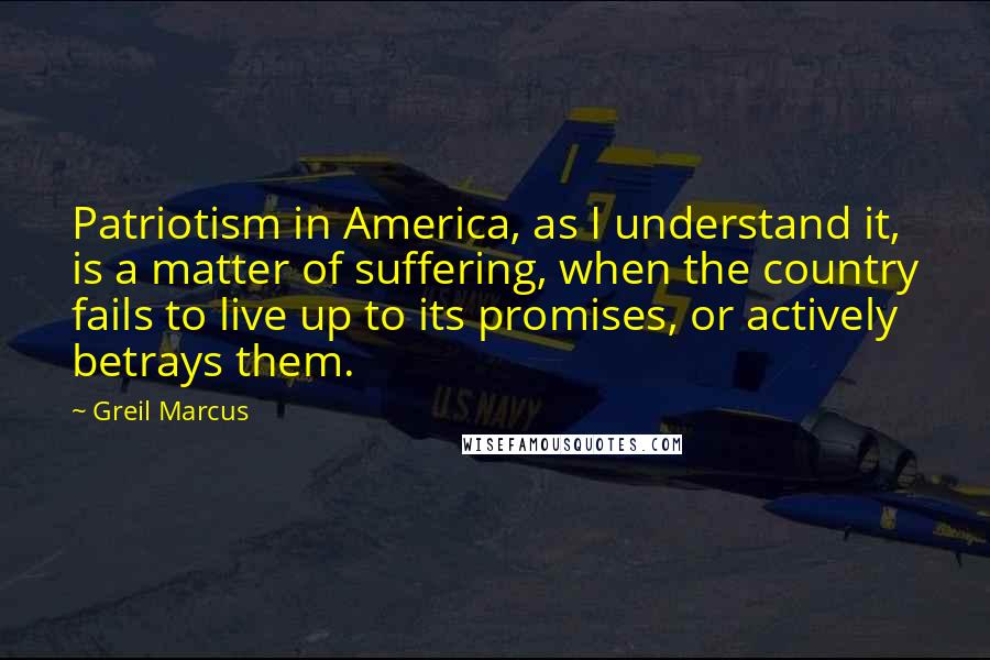 Greil Marcus Quotes: Patriotism in America, as I understand it, is a matter of suffering, when the country fails to live up to its promises, or actively betrays them.