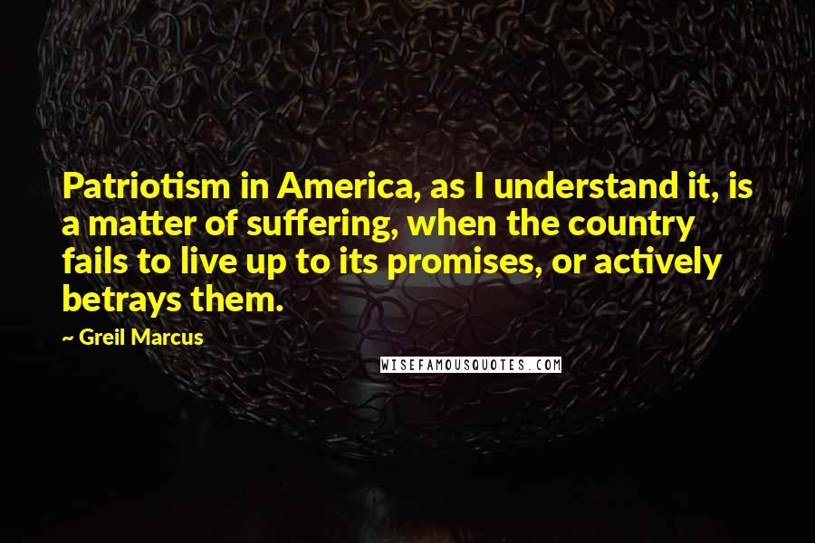 Greil Marcus Quotes: Patriotism in America, as I understand it, is a matter of suffering, when the country fails to live up to its promises, or actively betrays them.