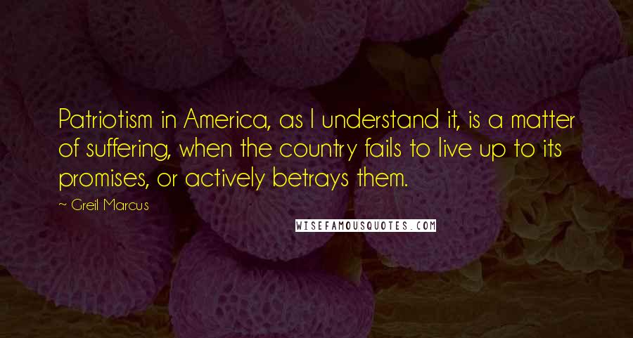 Greil Marcus Quotes: Patriotism in America, as I understand it, is a matter of suffering, when the country fails to live up to its promises, or actively betrays them.