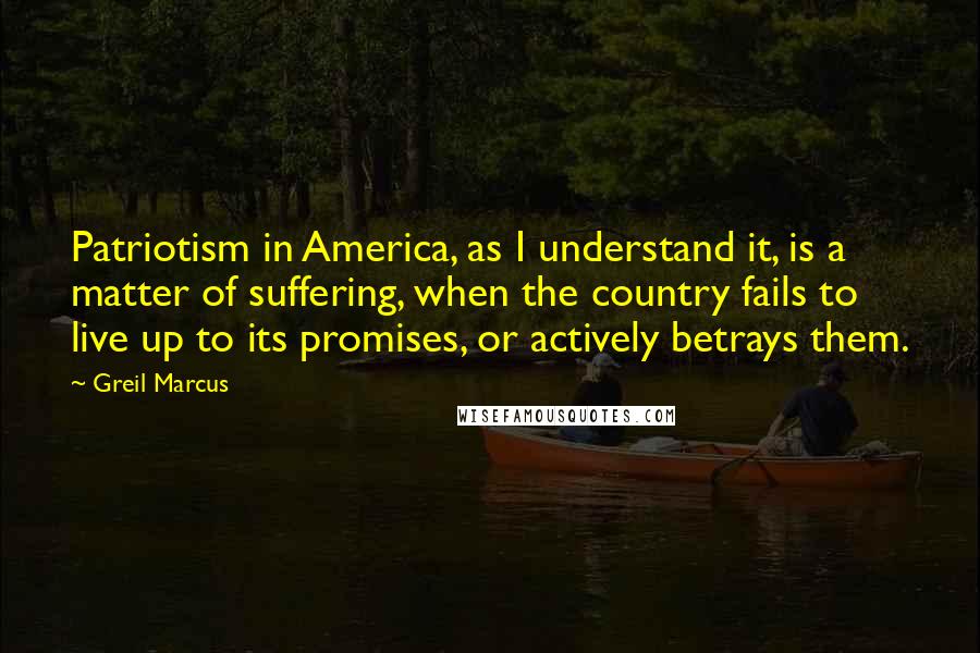 Greil Marcus Quotes: Patriotism in America, as I understand it, is a matter of suffering, when the country fails to live up to its promises, or actively betrays them.