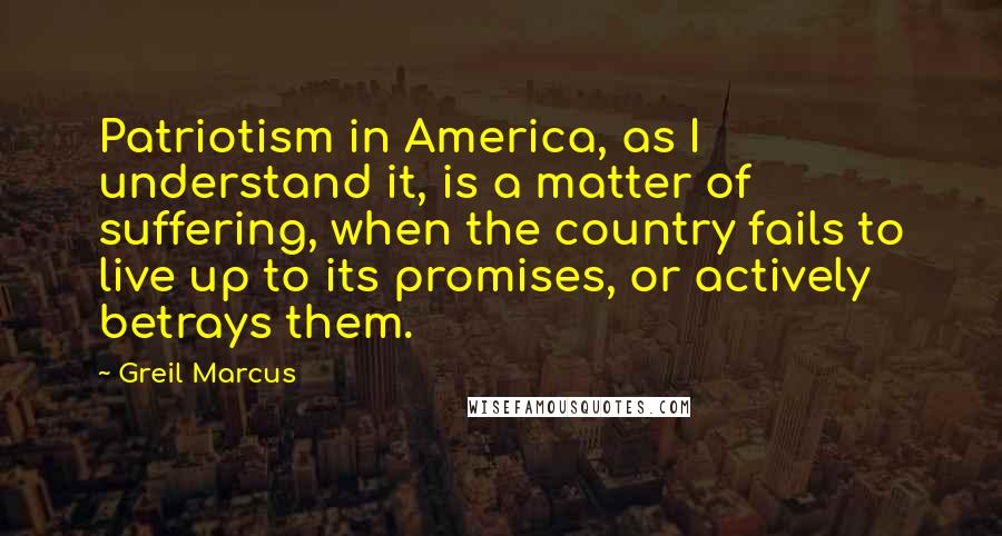 Greil Marcus Quotes: Patriotism in America, as I understand it, is a matter of suffering, when the country fails to live up to its promises, or actively betrays them.