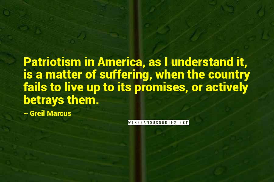 Greil Marcus Quotes: Patriotism in America, as I understand it, is a matter of suffering, when the country fails to live up to its promises, or actively betrays them.