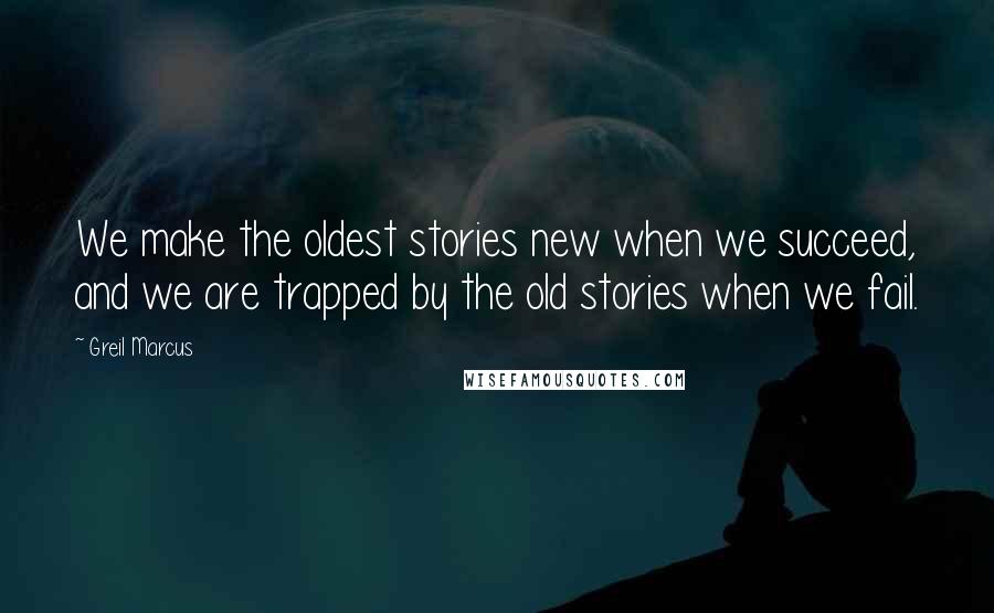 Greil Marcus Quotes: We make the oldest stories new when we succeed, and we are trapped by the old stories when we fail.