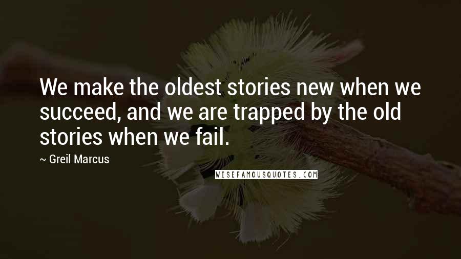 Greil Marcus Quotes: We make the oldest stories new when we succeed, and we are trapped by the old stories when we fail.