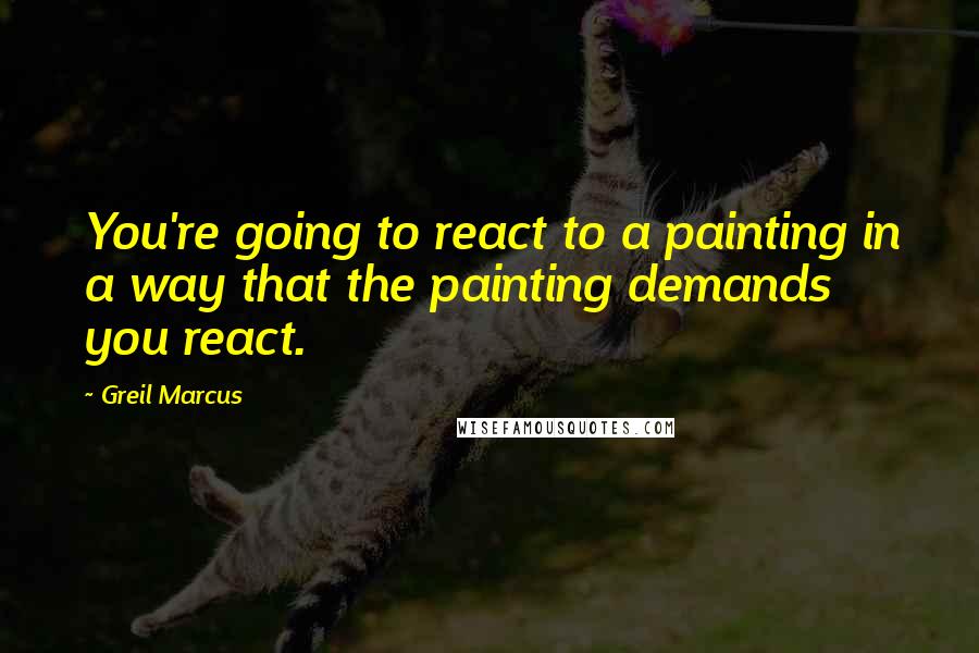 Greil Marcus Quotes: You're going to react to a painting in a way that the painting demands you react.