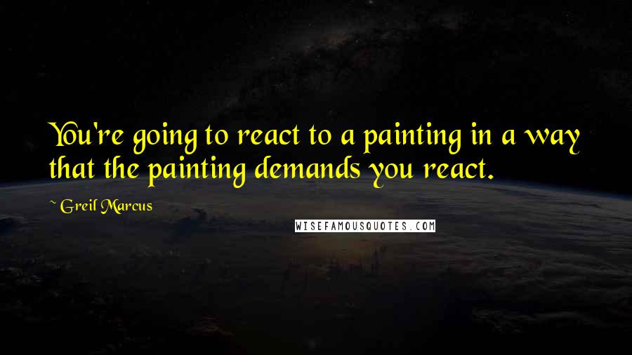 Greil Marcus Quotes: You're going to react to a painting in a way that the painting demands you react.