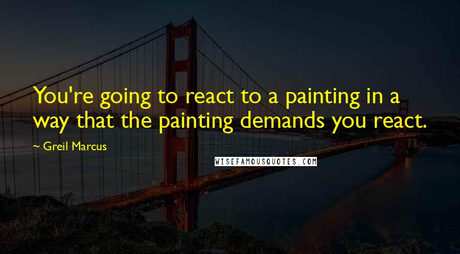 Greil Marcus Quotes: You're going to react to a painting in a way that the painting demands you react.