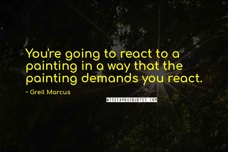 Greil Marcus Quotes: You're going to react to a painting in a way that the painting demands you react.