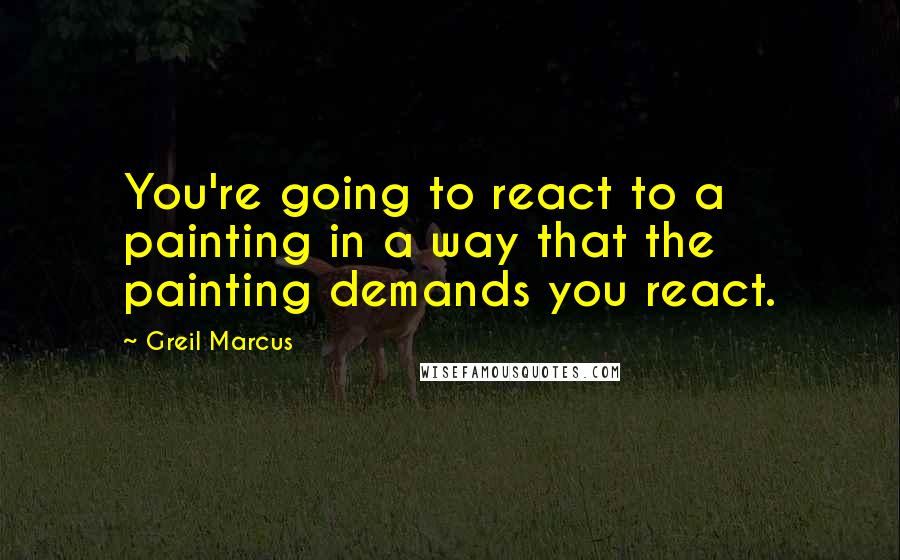 Greil Marcus Quotes: You're going to react to a painting in a way that the painting demands you react.