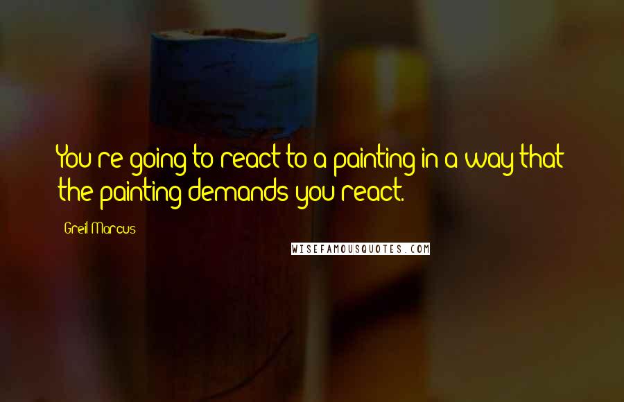 Greil Marcus Quotes: You're going to react to a painting in a way that the painting demands you react.