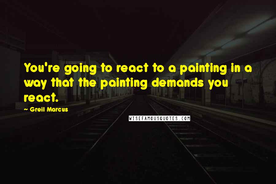 Greil Marcus Quotes: You're going to react to a painting in a way that the painting demands you react.