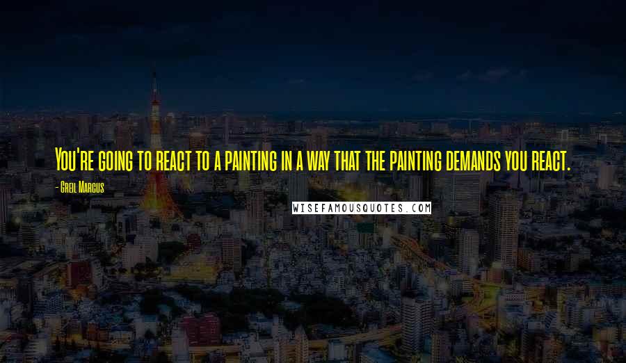 Greil Marcus Quotes: You're going to react to a painting in a way that the painting demands you react.