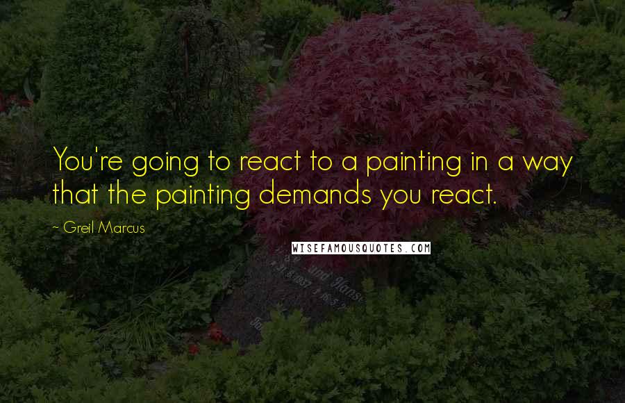 Greil Marcus Quotes: You're going to react to a painting in a way that the painting demands you react.