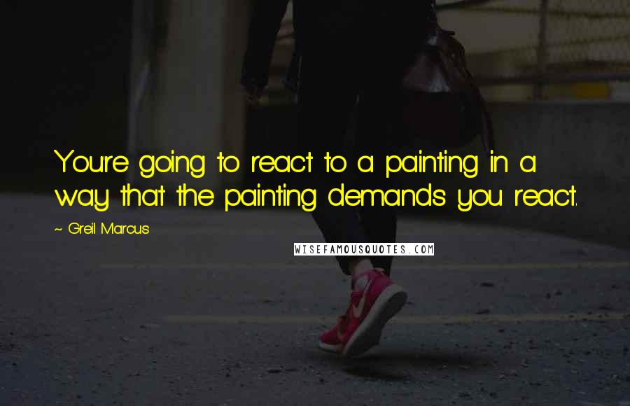 Greil Marcus Quotes: You're going to react to a painting in a way that the painting demands you react.