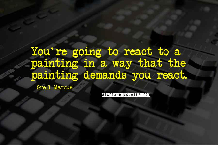 Greil Marcus Quotes: You're going to react to a painting in a way that the painting demands you react.