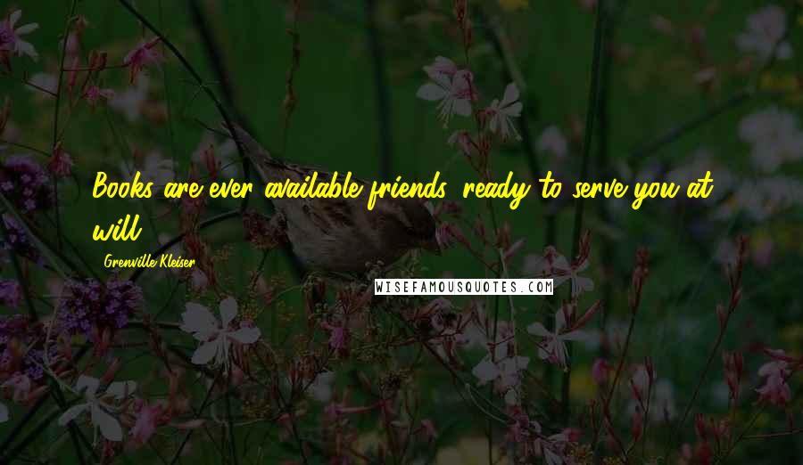 Grenville Kleiser Quotes: Books are ever available friends, ready to serve you at will.