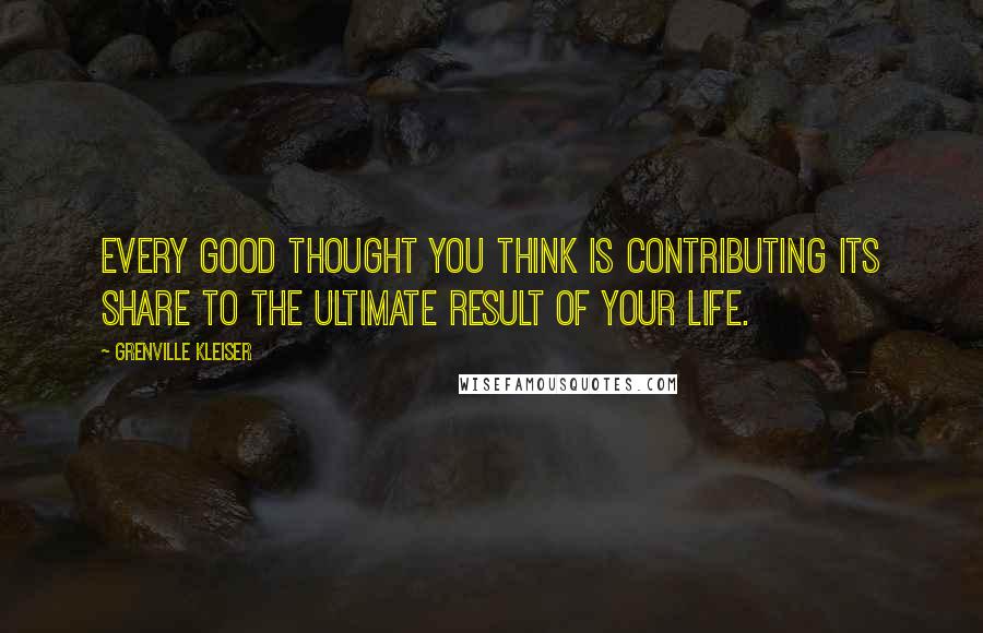 Grenville Kleiser Quotes: Every good thought you think is contributing its share to the ultimate result of your life.