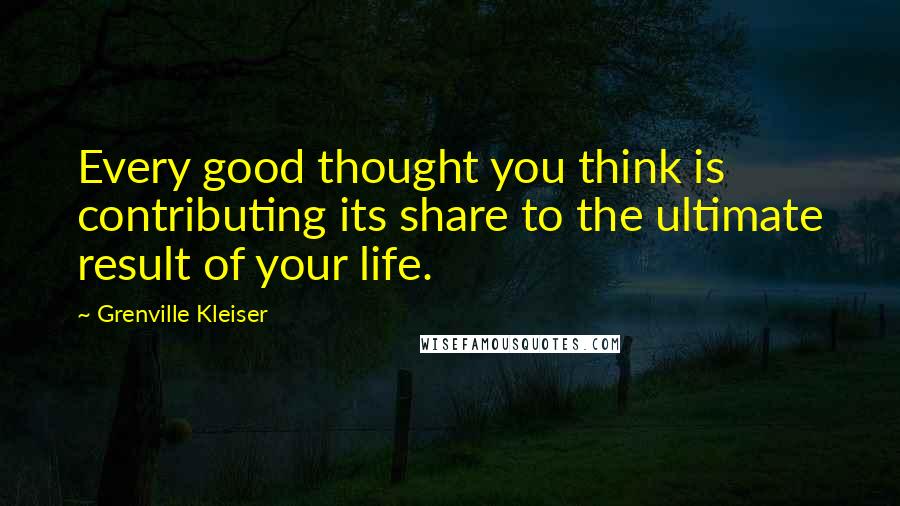 Grenville Kleiser Quotes: Every good thought you think is contributing its share to the ultimate result of your life.