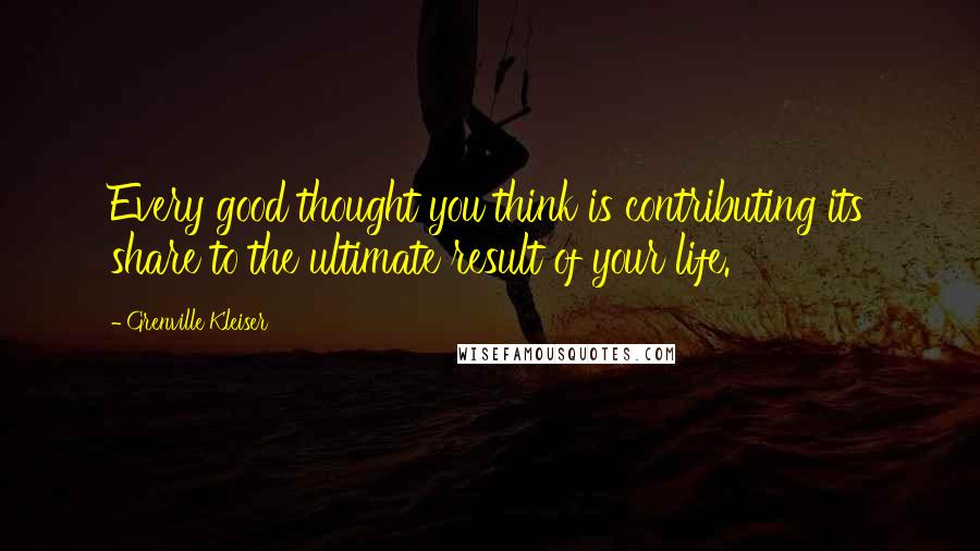 Grenville Kleiser Quotes: Every good thought you think is contributing its share to the ultimate result of your life.