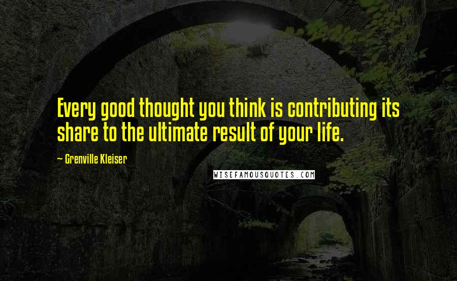 Grenville Kleiser Quotes: Every good thought you think is contributing its share to the ultimate result of your life.