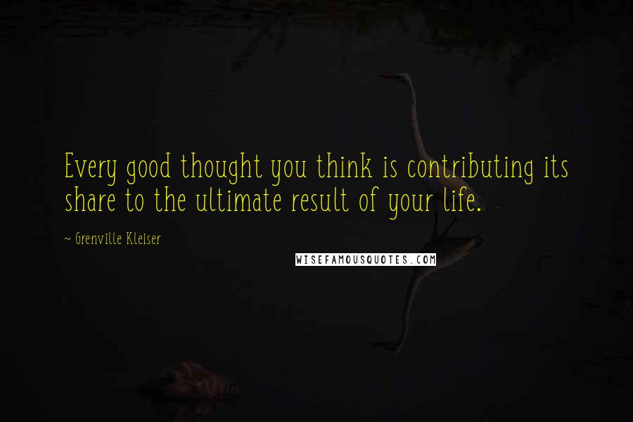 Grenville Kleiser Quotes: Every good thought you think is contributing its share to the ultimate result of your life.