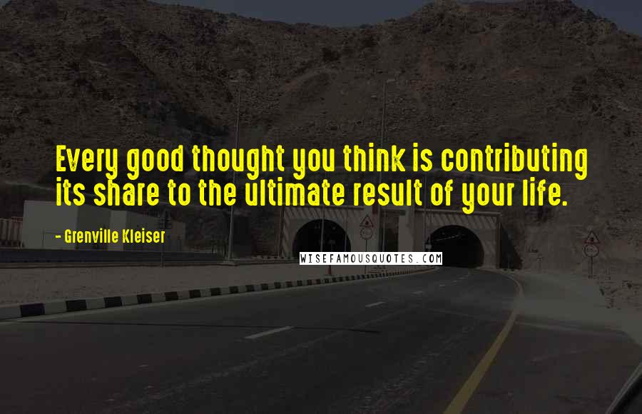 Grenville Kleiser Quotes: Every good thought you think is contributing its share to the ultimate result of your life.