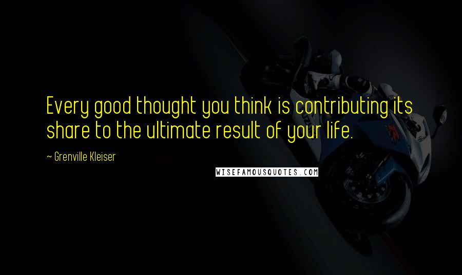 Grenville Kleiser Quotes: Every good thought you think is contributing its share to the ultimate result of your life.