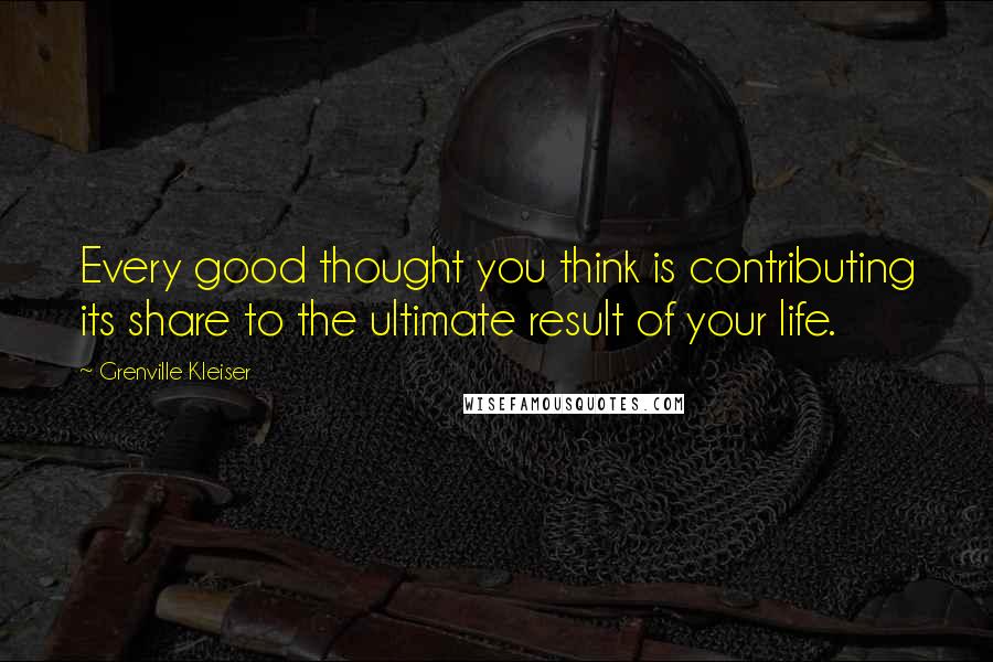 Grenville Kleiser Quotes: Every good thought you think is contributing its share to the ultimate result of your life.