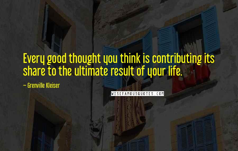 Grenville Kleiser Quotes: Every good thought you think is contributing its share to the ultimate result of your life.
