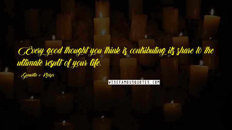 Grenville Kleiser Quotes: Every good thought you think is contributing its share to the ultimate result of your life.