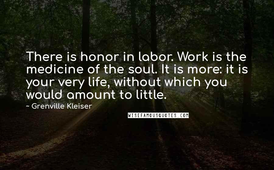Grenville Kleiser Quotes: There is honor in labor. Work is the medicine of the soul. It is more: it is your very life, without which you would amount to little.