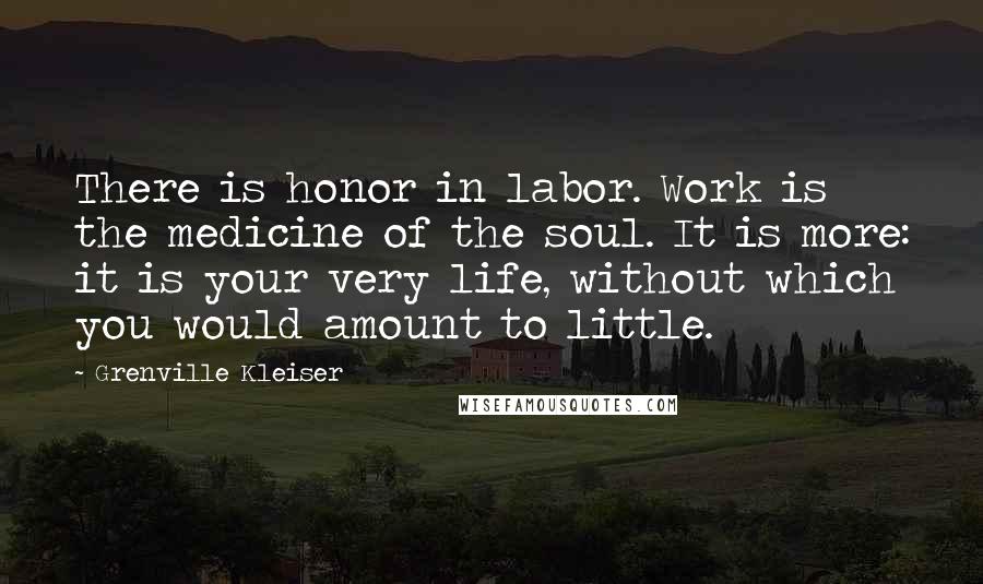 Grenville Kleiser Quotes: There is honor in labor. Work is the medicine of the soul. It is more: it is your very life, without which you would amount to little.