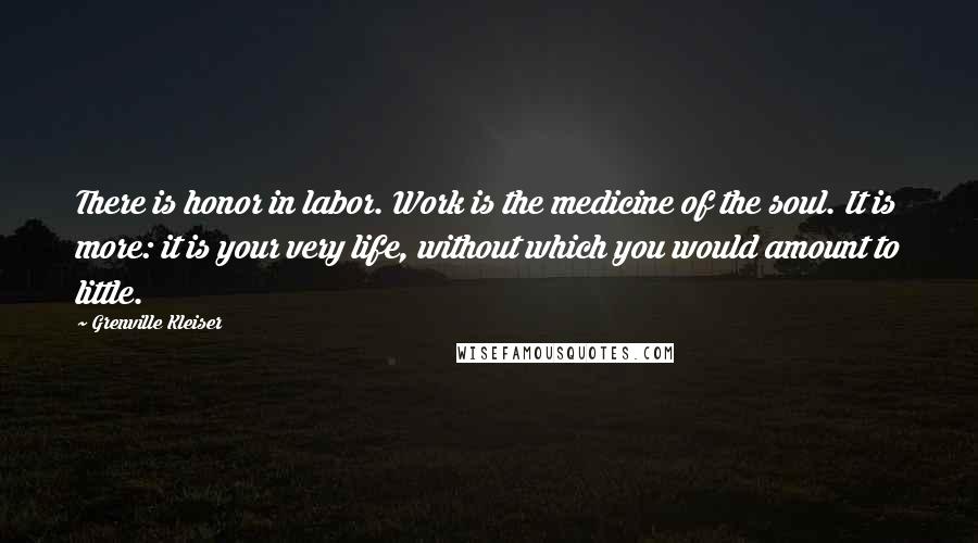 Grenville Kleiser Quotes: There is honor in labor. Work is the medicine of the soul. It is more: it is your very life, without which you would amount to little.