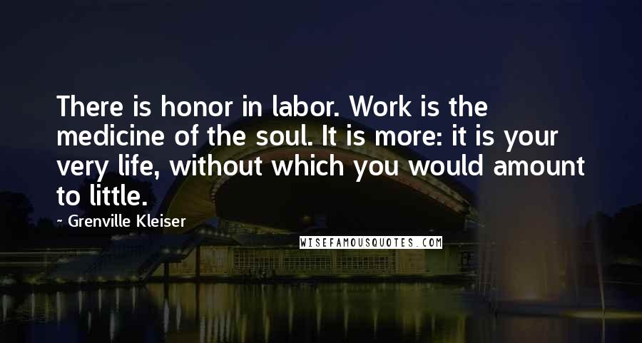 Grenville Kleiser Quotes: There is honor in labor. Work is the medicine of the soul. It is more: it is your very life, without which you would amount to little.