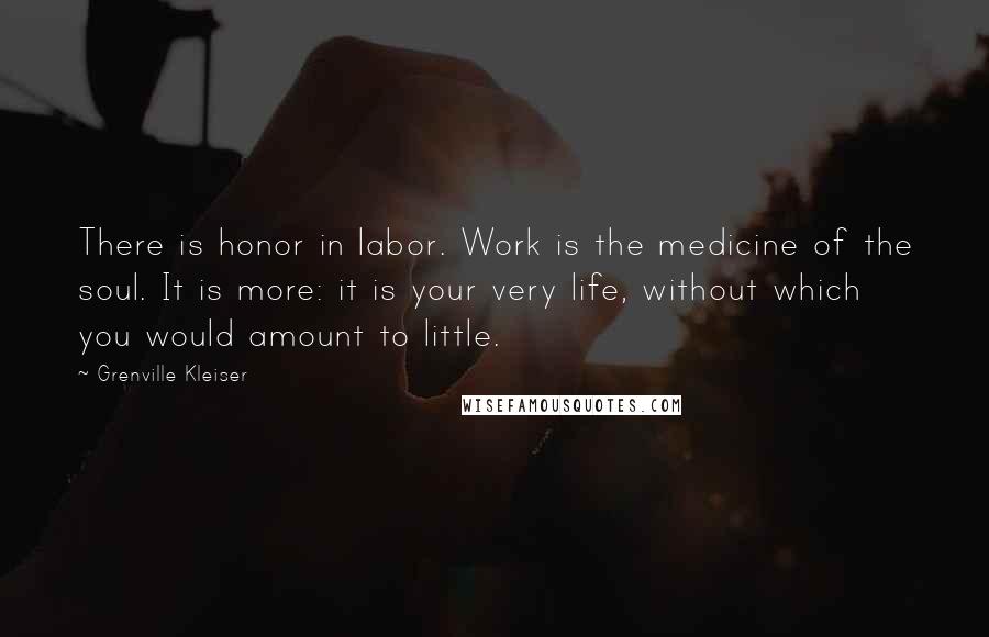 Grenville Kleiser Quotes: There is honor in labor. Work is the medicine of the soul. It is more: it is your very life, without which you would amount to little.